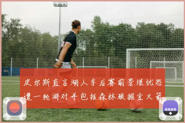 皮尔斯直言湖人季后赛前景堪忧恐遭一轮游对手包括森林狼掘金火箭