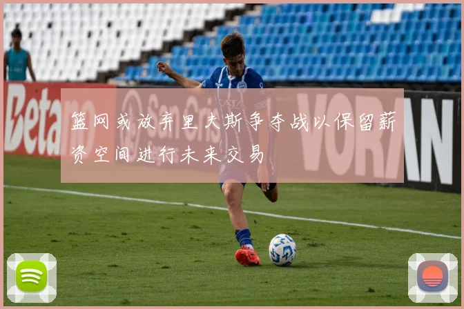 篮网或放弃里夫斯争夺战以保留薪资空间进行未来交易