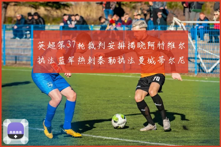 英超第37轮裁判安排揭晓阿特维尔执法蓝军热刺泰勒执法曼城蒂尔尼执法枪手