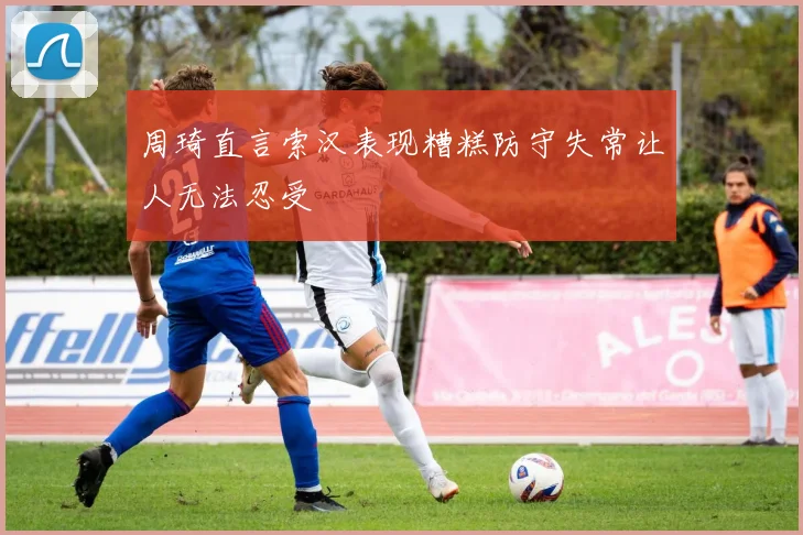 周琦直言索汉表现糟糕防守失常让人无法忍受