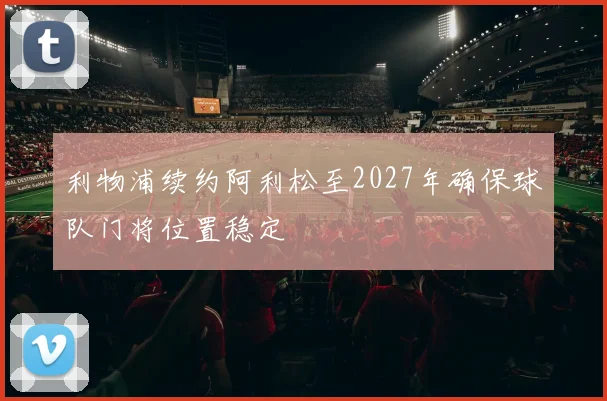利物浦续约阿利松至2027年确保球队门将位置稳定