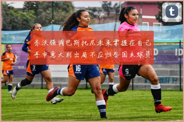 齐沃强调巴斯托尼未来掌握在自己手中意大利出局不应归咎国米球员