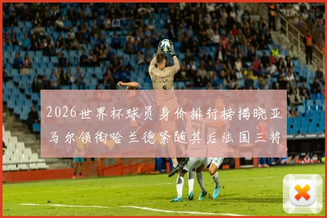 2026世界杯球员身价排行榜揭晓亚马尔领衔哈兰德紧随其后法国三将入围