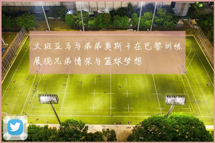 文班亚马与弟弟奥斯卡在巴黎训练展现兄弟情深与篮球梦想