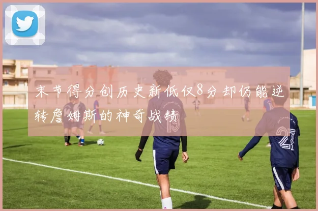 末节得分创历史新低仅8分却仍能逆转詹姆斯的神奇战绩