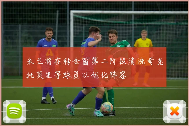 米兰将在转会窗第二阶段清洗奇克托莫里等球员以优化阵容