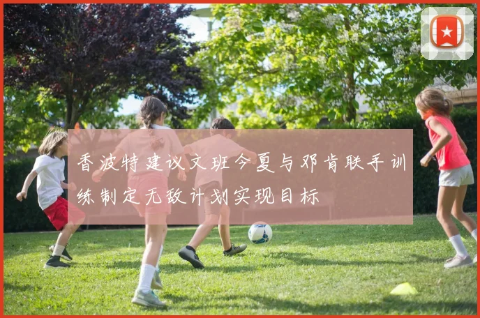 香波特建议文班今夏与邓肯联手训练制定无敌计划实现目标