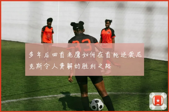 多年后回首老鹰如何在首轮逆袭尼克斯令人费解的胜利之路