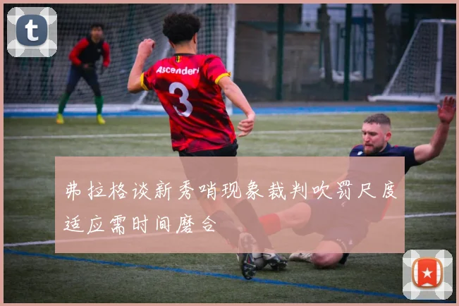 弗拉格谈新秀哨现象裁判吹罚尺度适应需时间磨合