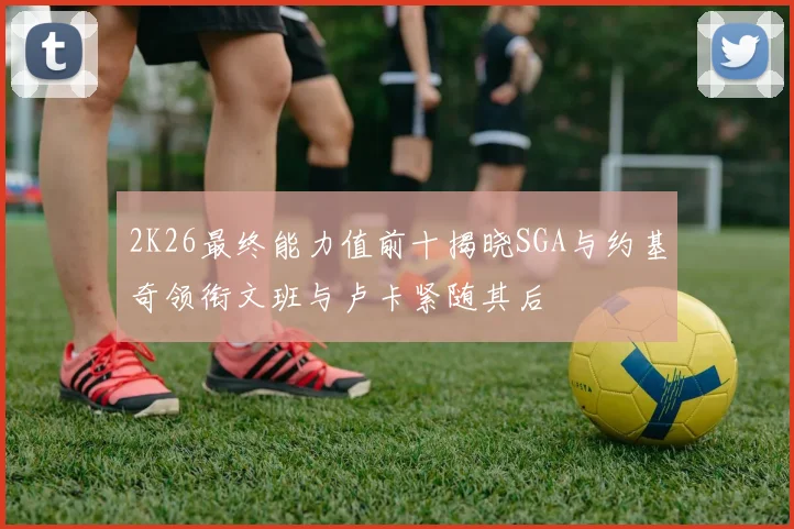 2K26最终能力值前十揭晓SGA与约基奇领衔文班与卢卡紧随其后