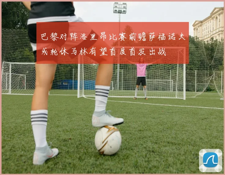 巴黎对阵洛里昂比赛前瞻萨福诺夫或轮休马林有望首度首发出战