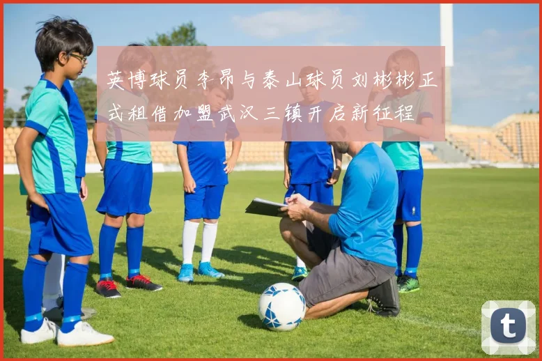 英博球员李昂与泰山球员刘彬彬正式租借加盟武汉三镇开启新征程