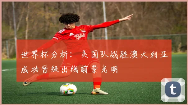 世界杯分析：美国队战胜澳大利亚成功晋级出线前景光明