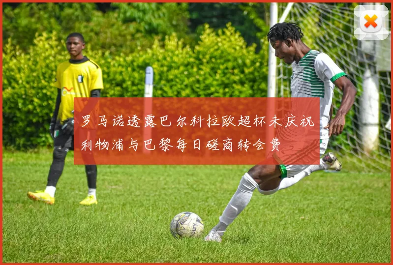 罗马诺透露巴尔科拉欧超杯未庆祝利物浦与巴黎每日磋商转会费