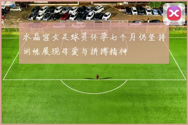 水晶宫女足球员怀孕七个月仍坚持训练展现母爱与拼搏精神