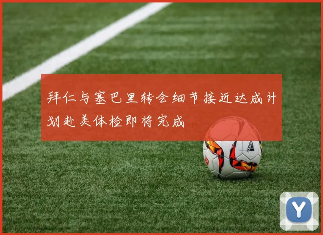 拜仁与塞巴里转会细节接近达成计划赴美体检即将完成