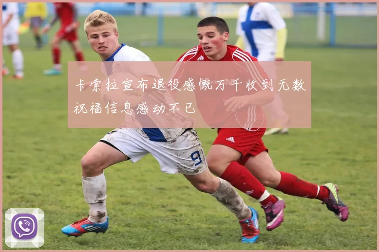卡索拉宣布退役感慨万千收到无数祝福信息感动不已