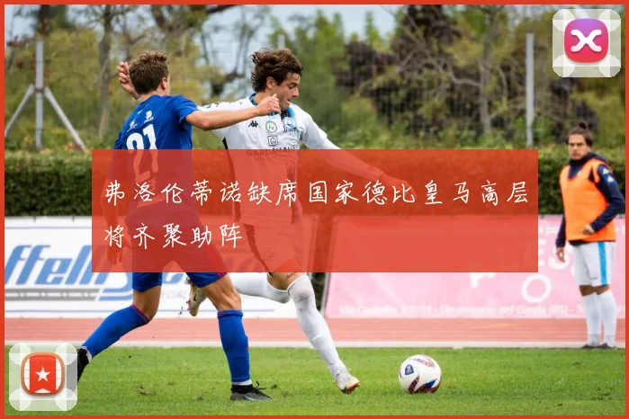 弗洛伦蒂诺缺席国家德比皇马高层将齐聚助阵