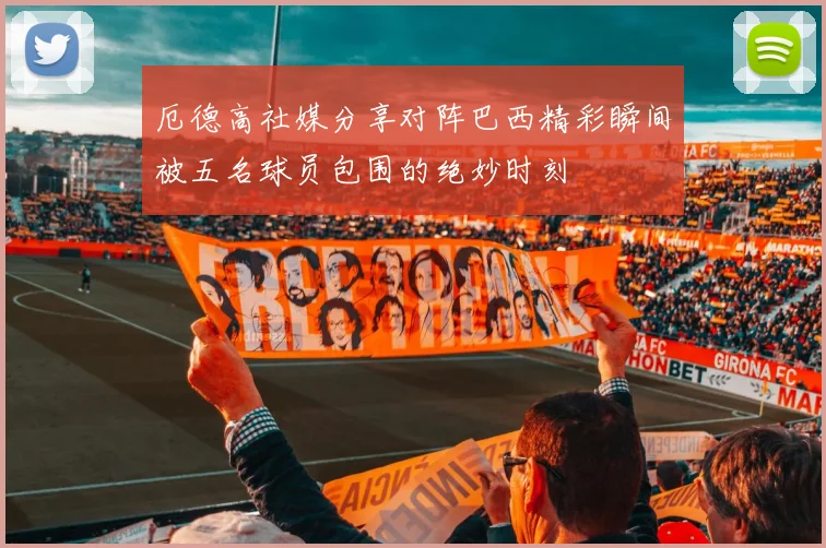 厄德高社媒分享对阵巴西精彩瞬间被五名球员包围的绝妙时刻