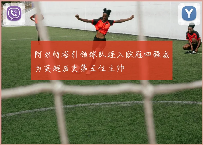 阿尔特塔引领球队连入欧冠四强成为英超历史第五位主帅